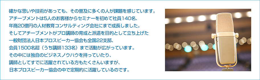 確かな思いや技術があっても、その普及に多くの人が課題を感じています。
アチーブメントは5人のお客様からセミナーを初めて社員140名、
年商20億円の人材教育コンサルティング会社にまで成長しました。
そしてアチーブメントがプロ講師の育成と派遣を目的として立ち上げた
一般財団法人日本プロスピーカー協会も全国22支部、
会員1500名超（うち講師133名）まで活動が広がっています。
その中には独自のビジネスノウハウを持っていたり、
講師としてすでに活躍されている方もたくさんいますが、
日本プロスピーカー協会の中で定期的に活躍しているのです。

