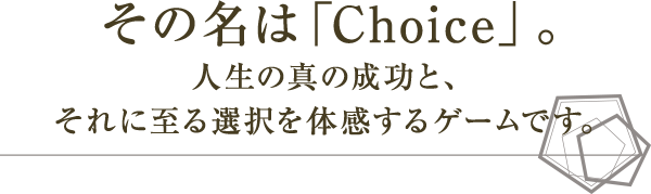 その名は「Choice」。人生の真の成功と、それに至る選択を体感するゲームです。