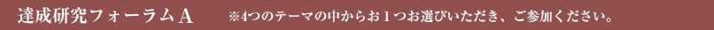 達成研究フォーラムＡ ※4つのテーマの中からお１つお選びいただき、ご参加ください。