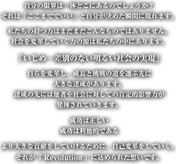 
自分の限界は一体どこにあるのでしょうか？
それは「ここまででいい」と自分が決めた瞬間に現れます。
私たちの持つ力はまだまだこんなものではありません。
社会を変革していく力の源は私たちの中にあります。
「いじめ・差別のない明るい社会の実現」
自らを変革し、成長と挑戦の道を選ぶ先に
大きな達成があります。
達成の先には他者や社会に対しての肯定的影響力が
発揮されていきます
成功は正しい
成功は利他的である。
より大きな貢献をしていけるために、自己変革をしていく。
それが『 Revolution 』に込められた想いです。